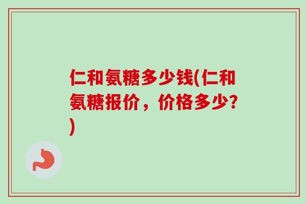 仁和氨糖多少钱(仁和氨糖报价，价格多少？)