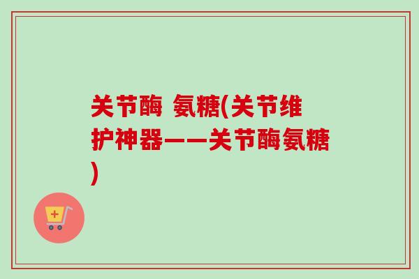 关节酶 氨糖(关节维护神器——关节酶氨糖)