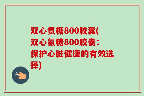 双心氨糖800胶囊(双心氨糖800胶囊：保护心脏健康的有效选择)