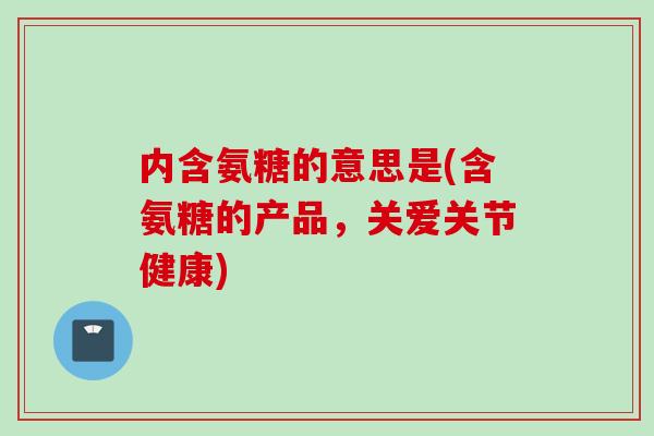 内含氨糖的意思是(含氨糖的产品，关爱关节健康)