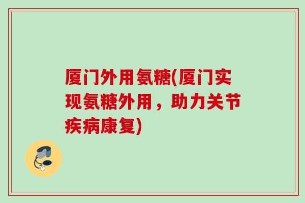 厦门外用氨糖(厦门实现氨糖外用，助力关节疾病康复)