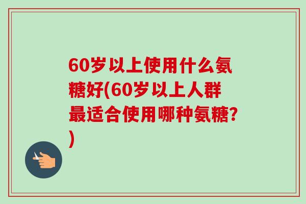 60岁以上使用什么氨糖好(60岁以上人群最适合使用哪种氨糖？)