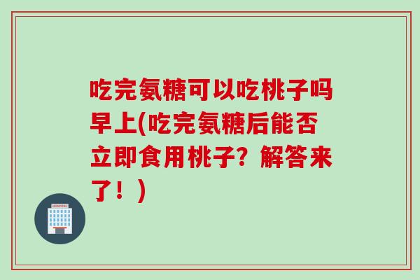 吃完氨糖可以吃桃子吗早上(吃完氨糖后能否立即食用桃子？解答来了！)