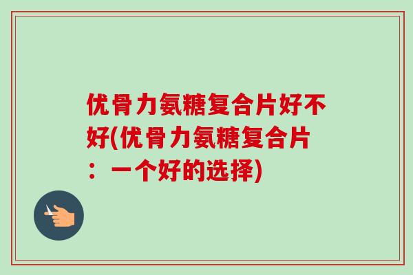 优骨力氨糖复合片好不好(优骨力氨糖复合片：一个好的选择)