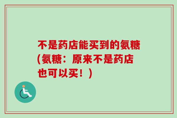 不是药店能买到的氨糖(氨糖：原来不是药店也可以买！)