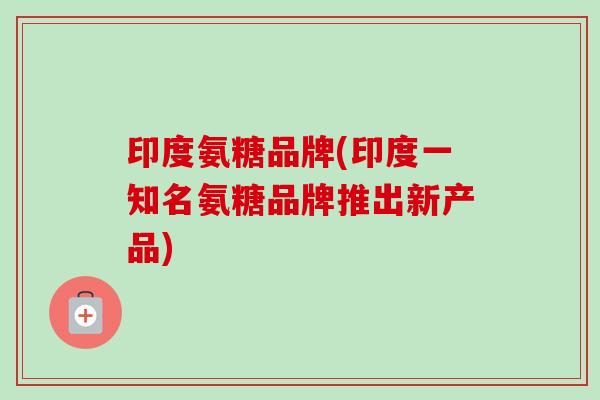 印度氨糖品牌(印度一知名氨糖品牌推出新产品)