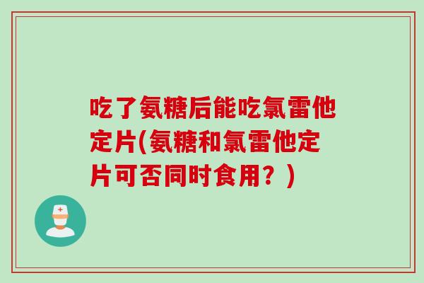 吃了氨糖后能吃氯雷他定片(氨糖和氯雷他定片可否同时食用？)