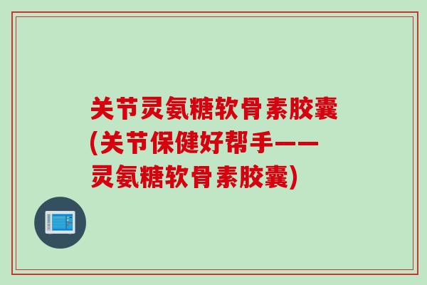 关节灵氨糖软骨素胶囊(关节保健好帮手——灵氨糖软骨素胶囊)