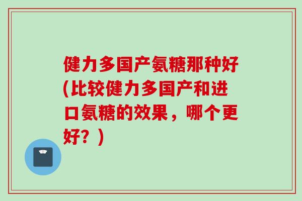 健力多国产氨糖那种好(比较健力多国产和进口氨糖的效果，哪个更好？)