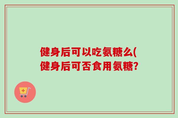 健身后可以吃氨糖么(健身后可否食用氨糖？
