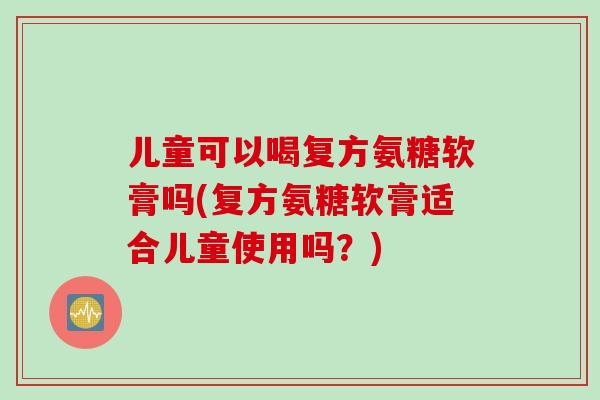 儿童可以喝复方氨糖软膏吗(复方氨糖软膏适合儿童使用吗？)