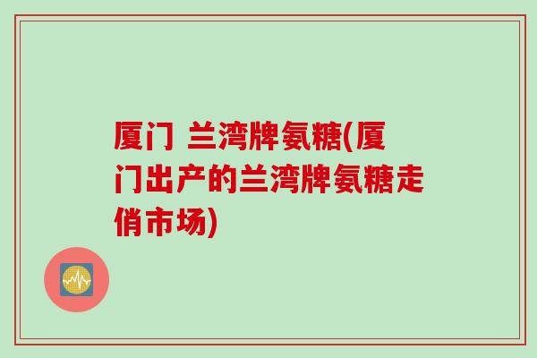 厦门 兰湾牌氨糖(厦门出产的兰湾牌氨糖走俏市场)