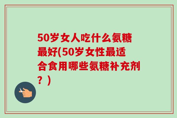 50岁女人吃什么氨糖最好(50岁女性最适合食用哪些氨糖补充剂？)