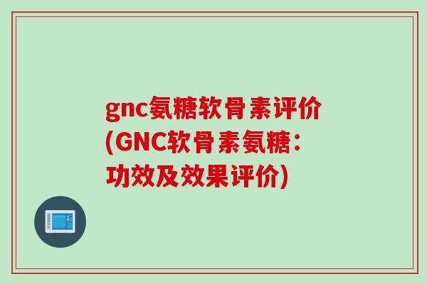 gnc氨糖软骨素评价(GNC软骨素氨糖：功效及效果评价)