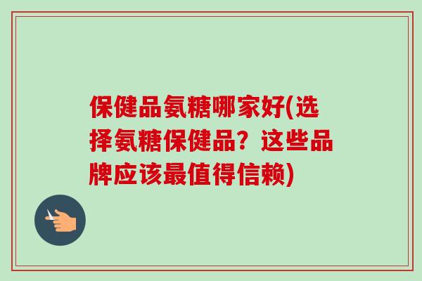 保健品氨糖哪家好(选择氨糖保健品？这些品牌应该最值得信赖)