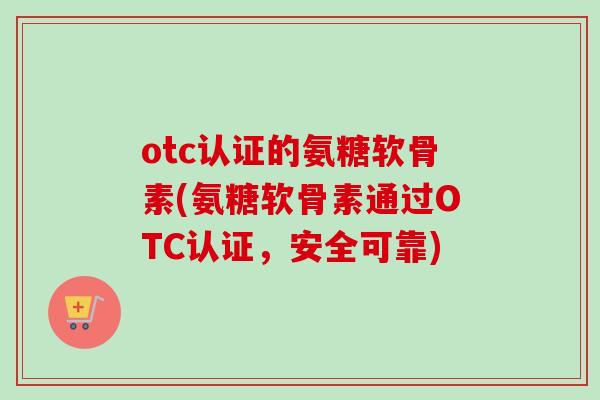 otc认证的氨糖软骨素(氨糖软骨素通过OTC认证，安全可靠)