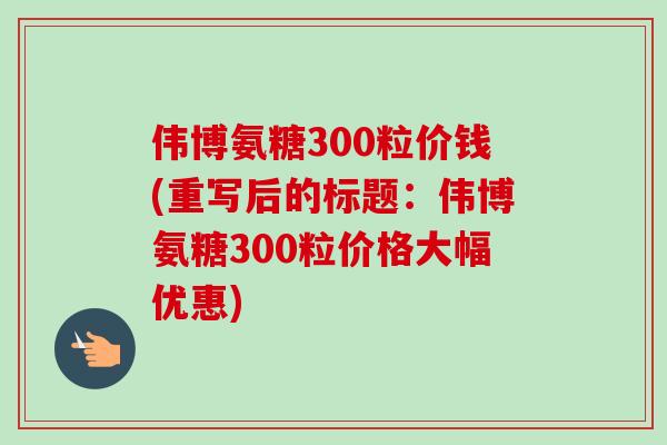 伟博氨糖300粒价钱(重写后的标题:伟博氨糖300粒价格大幅优惠) 伟博氨糖300粒价钱(重写后的标题:伟博氨糖300粒价格大幅优惠)