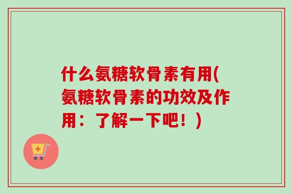 什么氨糖软骨素有用(氨糖软骨素的功效及作用：了解一下吧！)