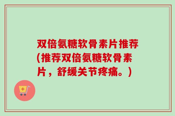 双倍氨糖软骨素片推荐(推荐双倍氨糖软骨素片，舒缓关节疼痛。)