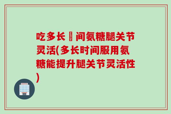 吃多长吋间氨糖腿关节灵活(多长时间服用氨糖能提升腿关节灵活性)