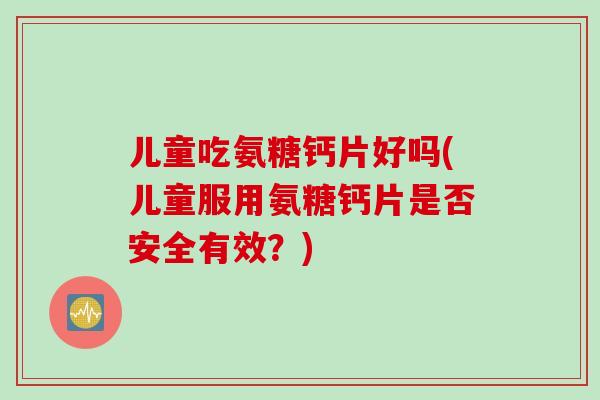 儿童吃氨糖钙片好吗(儿童服用氨糖钙片是否安全有效？)