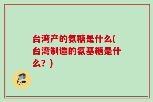 台湾产的氨糖是什么(台湾制造的氨基糖是什么？)