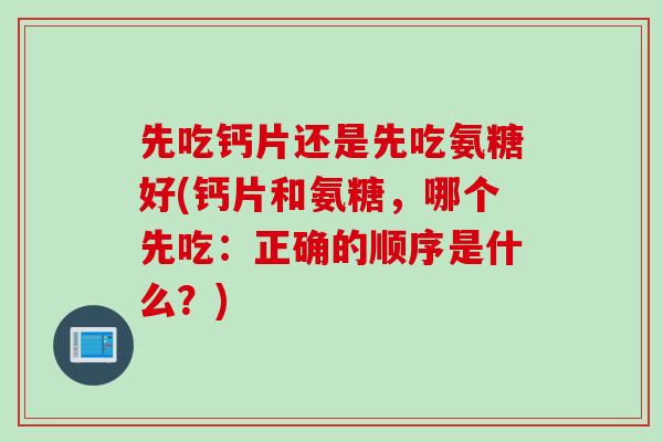 先吃钙片还是先吃氨糖好(钙片和氨糖，哪个先吃：正确的顺序是什么？)