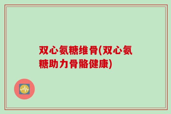 双心氨糖维骨(双心氨糖助力骨骼健康)