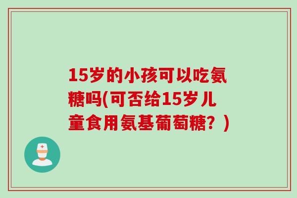 15岁的小孩可以吃氨糖吗(可否给15岁儿童食用氨基葡萄糖?) 15岁的小孩可以吃氨糖吗(可否给15岁儿童食用氨基葡萄糖?)