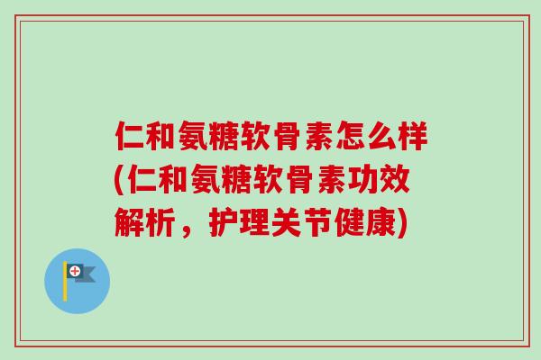 仁和氨糖软骨素怎么样(仁和氨糖软骨素功效解析，护理关节健康)