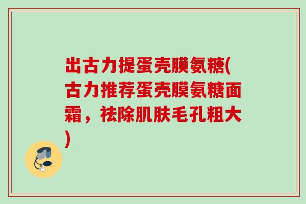 出古力提蛋壳膜氨糖(古力推荐蛋壳膜氨糖面霜，祛除肌肤毛孔粗大)
