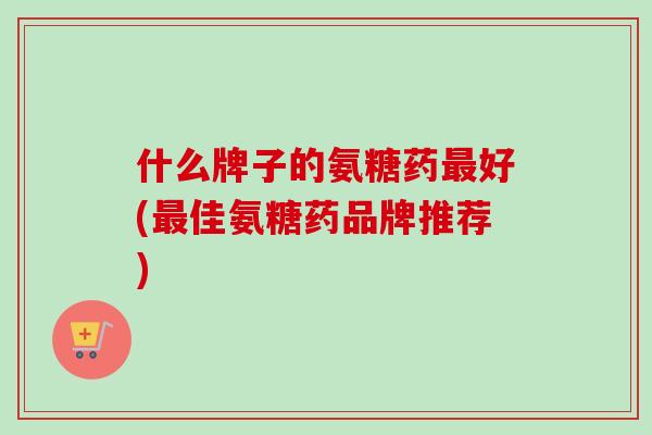 什么牌子的氨糖药最好(最佳氨糖药品牌推荐)