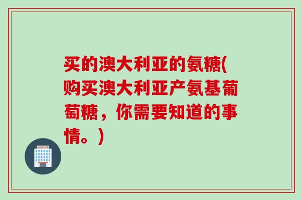 买的澳大利亚的氨糖(购买澳大利亚产氨基葡萄糖，你需要知道的事情。)
