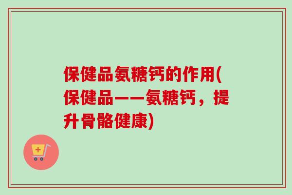 保健品氨糖钙的作用(保健品——氨糖钙，提升骨骼健康)
