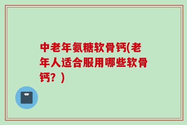 中老年氨糖软骨钙(老年人适合服用哪些软骨钙？)