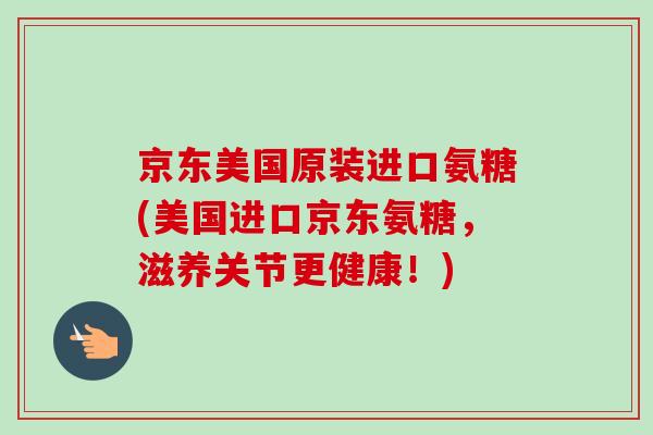 京东美国原装进口氨糖(美国进口京东氨糖，滋养关节更健康！)