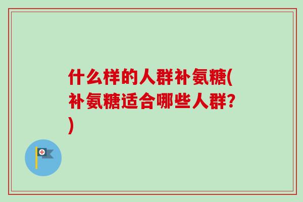 什么样的人群补氨糖(补氨糖适合哪些人群？)