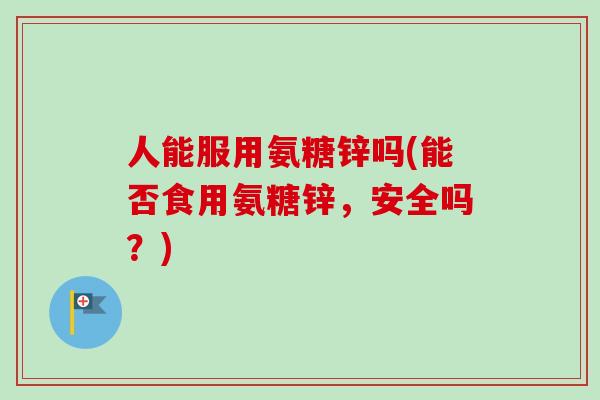 人能服用氨糖锌吗(能否食用氨糖锌，安全吗？)