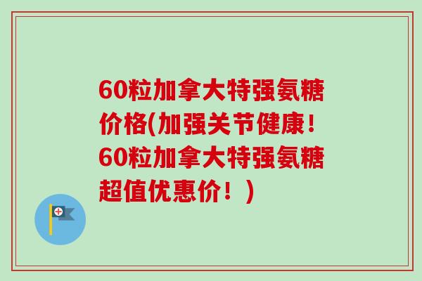 60粒加拿大特强氨糖价格(加强关节健康！60粒加拿大特强氨糖超值优惠价！)