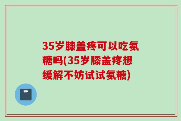 35岁膝盖疼可以吃氨糖吗(35岁膝盖疼想缓解不妨试试氨糖)