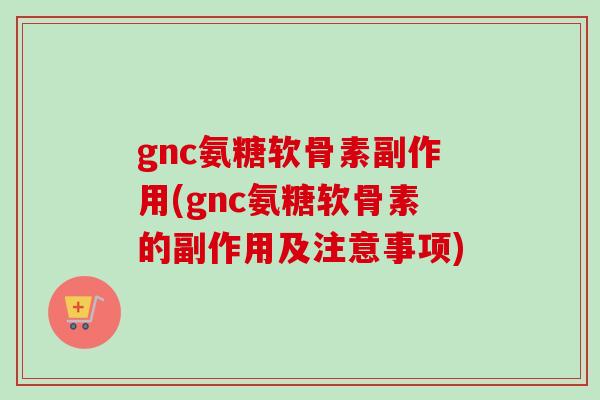 gnc氨糖软骨素副作用(gnc氨糖软骨素的副作用及注意事项)