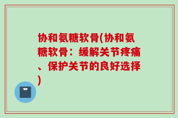 协和氨糖软骨(协和氨糖软骨：缓解关节疼痛、保护关节的良好选择)