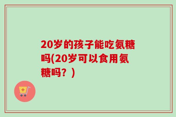 20岁的孩子能吃氨糖吗(20岁可以食用氨糖吗？)