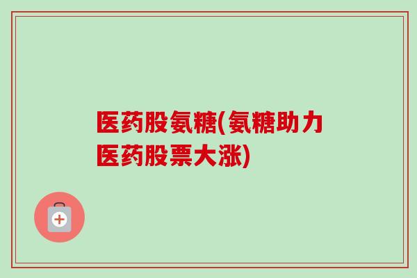 医药股氨糖(氨糖助力医药股票大涨)