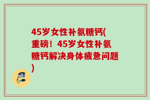 45岁女性补氨糖钙(重磅！45岁女性补氨糖钙解决身体疲惫问题)