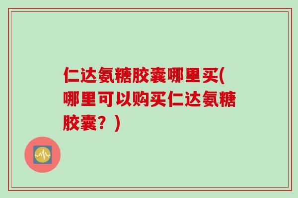 仁达氨糖胶囊哪里买(哪里可以购买仁达氨糖胶囊？)