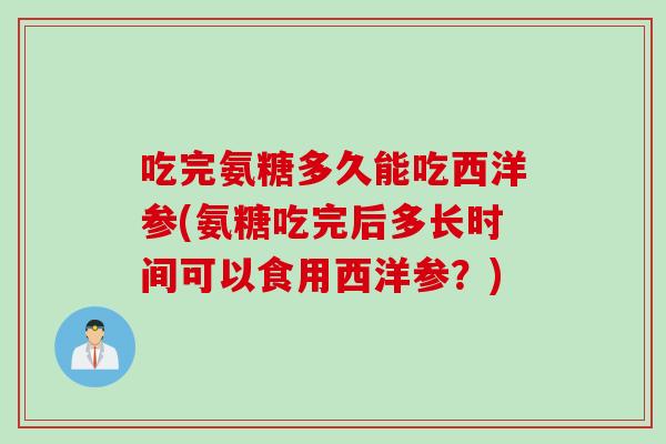 吃完氨糖多久能吃西洋参(氨糖吃完后多长时间可以食用西洋参？)