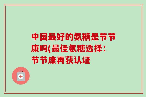 中国最好的氨糖是节节康吗(最佳氨糖选择：节节康再获认证