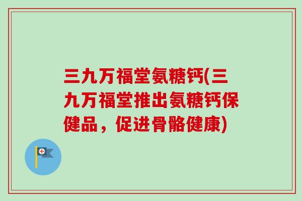 三九万福堂氨糖钙(三九万福堂推出氨糖钙保健品,促进骨骼健康) 三九万福堂氨糖钙(三九万福堂推出氨糖钙保健品,促进骨骼健康)