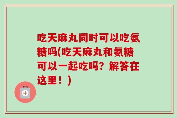 吃天麻丸同时可以吃氨糖吗(吃天麻丸和氨糖可以一起吃吗？解答在这里！)